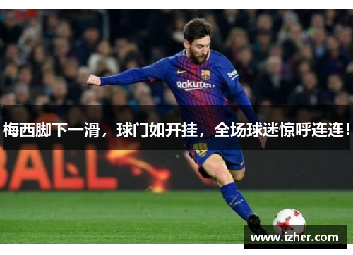 梅西脚下一滑，球门如开挂，全场球迷惊呼连连！